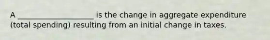 A ____________________ is the change in aggregate expenditure (total spending) resulting from an initial change in taxes.