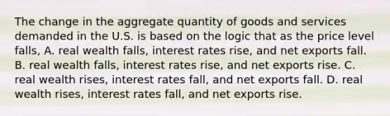 The change in the aggregate quantity of goods and services demanded in the U.S. is based on the logic that as the price level falls, A. real wealth falls, interest rates rise, and net exports fall. B. real wealth falls, interest rates rise, and net exports rise. C. real wealth rises, interest rates fall, and net exports fall. D. real wealth rises, interest rates fall, and net exports rise.