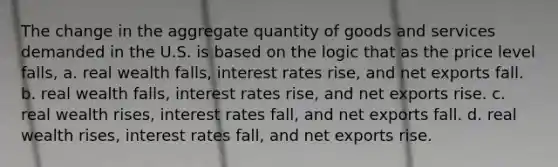 The change in the aggregate quantity of goods and services demanded in the U.S. is based on the logic that as the price level falls, a. real wealth falls, interest rates rise, and net exports fall. b. real wealth falls, interest rates rise, and net exports rise. c. real wealth rises, interest rates fall, and net exports fall. d. real wealth rises, interest rates fall, and net exports rise.