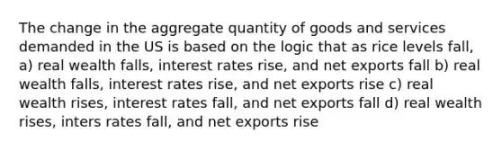 The change in the aggregate quantity of goods and services demanded in the US is based on the logic that as rice levels fall, a) real wealth falls, interest rates rise, and net exports fall b) real wealth falls, interest rates rise, and net exports rise c) real wealth rises, interest rates fall, and net exports fall d) real wealth rises, inters rates fall, and net exports rise