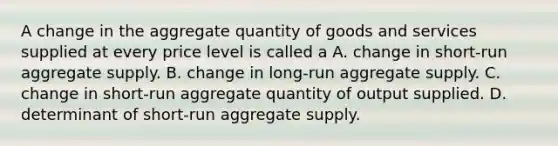 A change in the aggregate quantity of goods and services supplied at every price level is called a A. change in short-run aggregate supply. B. change in long-run aggregate supply. C. change in short-run aggregate quantity of output supplied. D. determinant of short-run aggregate supply.