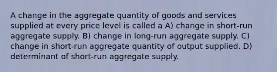 A change in the aggregate quantity of goods and services supplied at every price level is called a A) change in short-run aggregate supply. B) change in long-run aggregate supply. C) change in short-run aggregate quantity of output supplied. D) determinant of short-run aggregate supply.