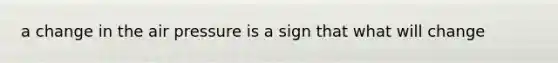 a change in the air pressure is a sign that what will change