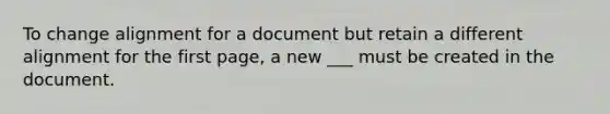 To change alignment for a document but retain a different alignment for the first page, a new ___ must be created in the document.