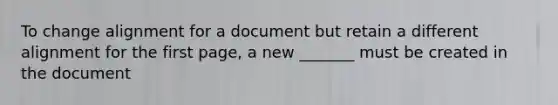 To change alignment for a document but retain a different alignment for the first page, a new _______ must be created in the document