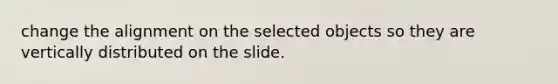 change the alignment on the selected objects so they are vertically distributed on the slide.