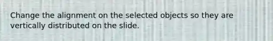 Change the alignment on the selected objects so they are vertically distributed on the slide.