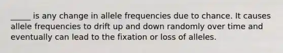 _____ is any change in allele frequencies due to chance. It causes allele frequencies to drift up and down randomly over time and eventually can lead to the fixation or loss of alleles.