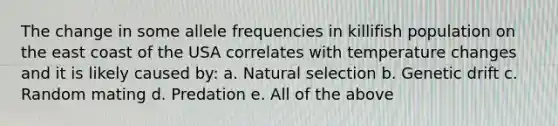 The change in some allele frequencies in killifish population on the east coast of the USA correlates with temperature changes and it is likely caused by: a. Natural selection b. Genetic drift c. Random mating d. Predation e. All of the above