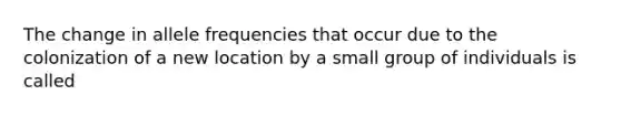 The change in allele frequencies that occur due to the colonization of a new location by a small group of individuals is called