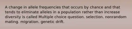 A change in allele frequencies that occurs by chance and that tends to eliminate alleles in a population rather than increase diversity is called Multiple choice question. selection. nonrandom mating. migration. genetic drift.