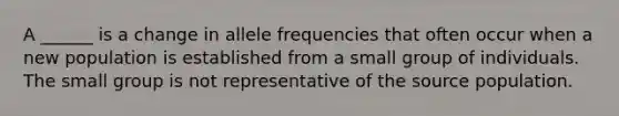 A ______ is a change in allele frequencies that often occur when a new population is established from a small group of individuals. The small group is not representative of the source population.