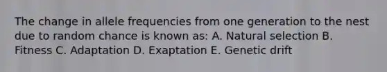 The change in allele frequencies from one generation to the nest due to random chance is known as: A. Natural selection B. Fitness C. Adaptation D. Exaptation E. Genetic drift