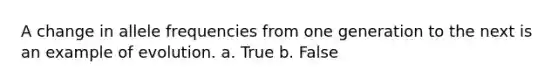 A change in allele frequencies from one generation to the next is an example of evolution. a. True b. False