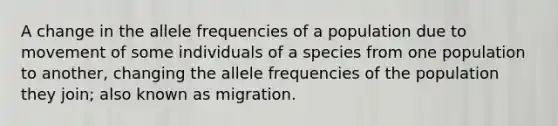 A change in the allele frequencies of a population due to movement of some individuals of a species from one population to another, changing the allele frequencies of the population they join; also known as migration.