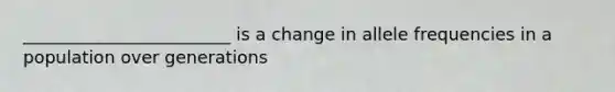 ________________________ is a change in allele frequencies in a population over generations