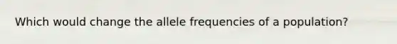 Which would change the allele frequencies of a population?