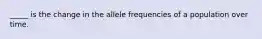 _____ is the change in the allele frequencies of a population over time.