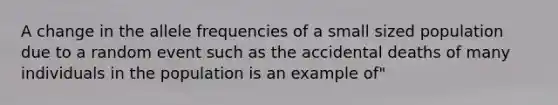 A change in the allele frequencies of a small sized population due to a random event such as the accidental deaths of many individuals in the population is an example of"