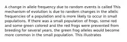 A change in allele frequency due to random events is called This mechanism of evolution is due to random changes in the allelic frequencies of a population and is more likely to occur in small populations. If there was a small population of frogs, some red and some green colored and the red frogs were prevented from breeding for several years, the green frog alleles would become more common in the small population. This illustrates