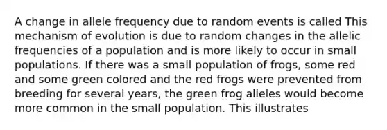 A change in allele frequency due to random events is called This mechanism of evolution is due to random changes in the allelic frequencies of a population and is more likely to occur in small populations. If there was a small population of frogs, some red and some green colored and the red frogs were prevented from breeding for several years, the green frog alleles would become more common in the small population. This illustrates