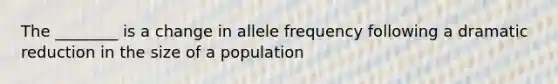 The ________ is a change in allele frequency following a dramatic reduction in the size of a population