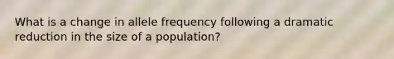 What is a change in allele frequency following a dramatic reduction in the size of a population?