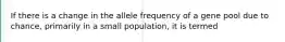 If there is a change in the allele frequency of a gene pool due to chance, primarily in a small population, it is termed