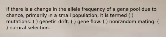 If there is a change in the allele frequency of a gene pool due to chance, primarily in a small population, it is termed ( ) mutations. ( ) genetic drift. ( ) gene flow. ( ) nonrandom mating. ( ) natural selection.