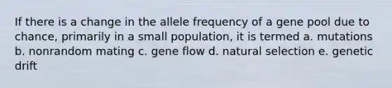 If there is a change in the allele frequency of a gene pool due to chance, primarily in a small population, it is termed a. mutations b. nonrandom mating c. gene flow d. natural selection e. genetic drift