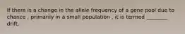 If there is a change in the allele frequency of a gene pool due to chance , primarily in a small population , it is termed ________ drift.