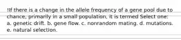 !If there is a change in the allele frequency of a gene pool due to chance, primarily in a small population, it is termed Select one: a. genetic drift. b. gene flow. c. nonrandom mating. d. mutations. e. natural selection.