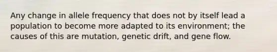 Any change in allele frequency that does not by itself lead a population to become more adapted to its environment; the causes of this are mutation, genetic drift, and gene flow.