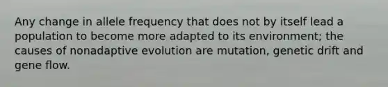 Any change in allele frequency that does not by itself lead a population to become more adapted to its environment; the causes of nonadaptive evolution are mutation, genetic drift and gene flow.