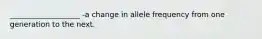 ___________________ -a change in allele frequency from one generation to the next.