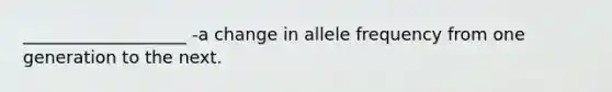 ___________________ -a change in allele frequency from one generation to the next.