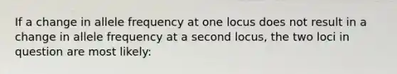 If a change in allele frequency at one locus does not result in a change in allele frequency at a second locus, the two loci in question are most likely: