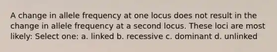 A change in allele frequency at one locus does not result in the change in allele frequency at a second locus. These loci are most likely: Select one: a. linked b. recessive c. dominant d. unlinked