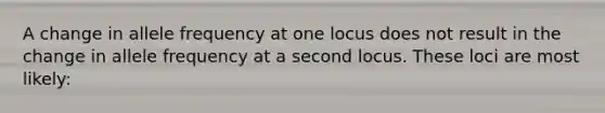 A change in allele frequency at one locus does not result in the change in allele frequency at a second locus. These loci are most likely: