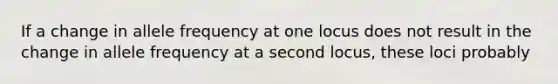 If a change in allele frequency at one locus does not result in the change in allele frequency at a second locus, these loci probably