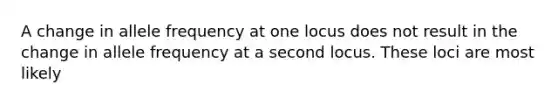 A change in allele frequency at one locus does not result in the change in allele frequency at a second locus. These loci are most likely