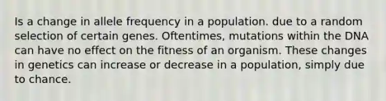 Is a change in allele frequency in a population. due to a random selection of certain genes. Oftentimes, mutations within the DNA can have no effect on the fitness of an organism. These changes in genetics can increase or decrease in a population, simply due to chance.