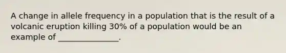 A change in allele frequency in a population that is the result of a volcanic eruption killing 30% of a population would be an example of _______________.