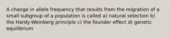 A change in allele frequency that results from the migration of a small subgroup of a population is called a) natural selection b) the Hardy-Weinberg principle c) the founder effect d) genetic equilibrium