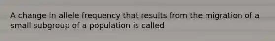 A change in allele frequency that results from the migration of a small subgroup of a population is called