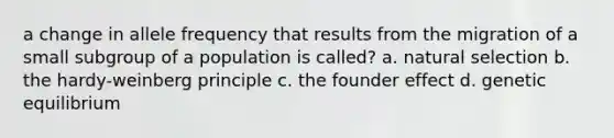 a change in allele frequency that results from the migration of a small subgroup of a population is called? a. natural selection b. the hardy-weinberg principle c. the founder effect d. genetic equilibrium