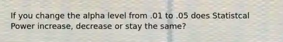 If you change the alpha level from .01 to .05 does Statistcal Power increase, decrease or stay the same?