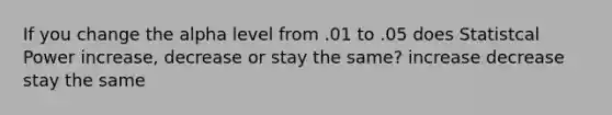 If you change the alpha level from .01 to .05 does Statistcal Power increase, decrease or stay the same? increase decrease stay the same