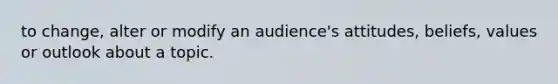 to change, alter or modify an audience's attitudes, beliefs, values or outlook about a topic.