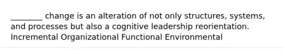 ________ change is an alteration of not only structures, systems, and processes but also a cognitive leadership reorientation. Incremental Organizational Functional Environmental